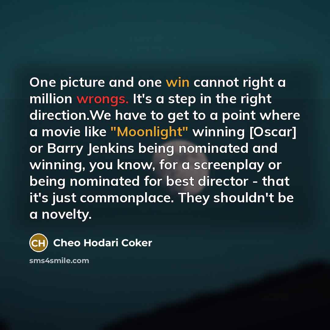 “One picture and one win cannot right a million wrongs. It's a step in the right direction.We have to get to a point where a movie like "Moonlight" winning [Oscar] or Barry Jenkins being nominated and winning, you know, for a screenplay or being nominated for best director - that it's just…” quote by Cheo Hodari Coker