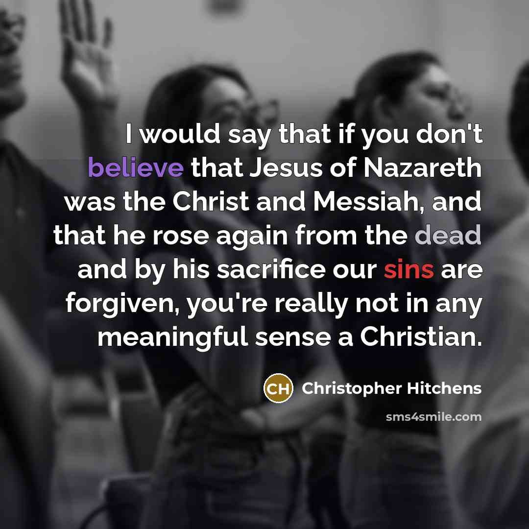 “I would say that if you don't believe that Jesus of Nazareth was the Christ and Messiah, and that he rose again from the dead and by his sacrifice our sins are forgiven, you're really not in any meaningful sense a Christian.” quote by Christopher Hitchens