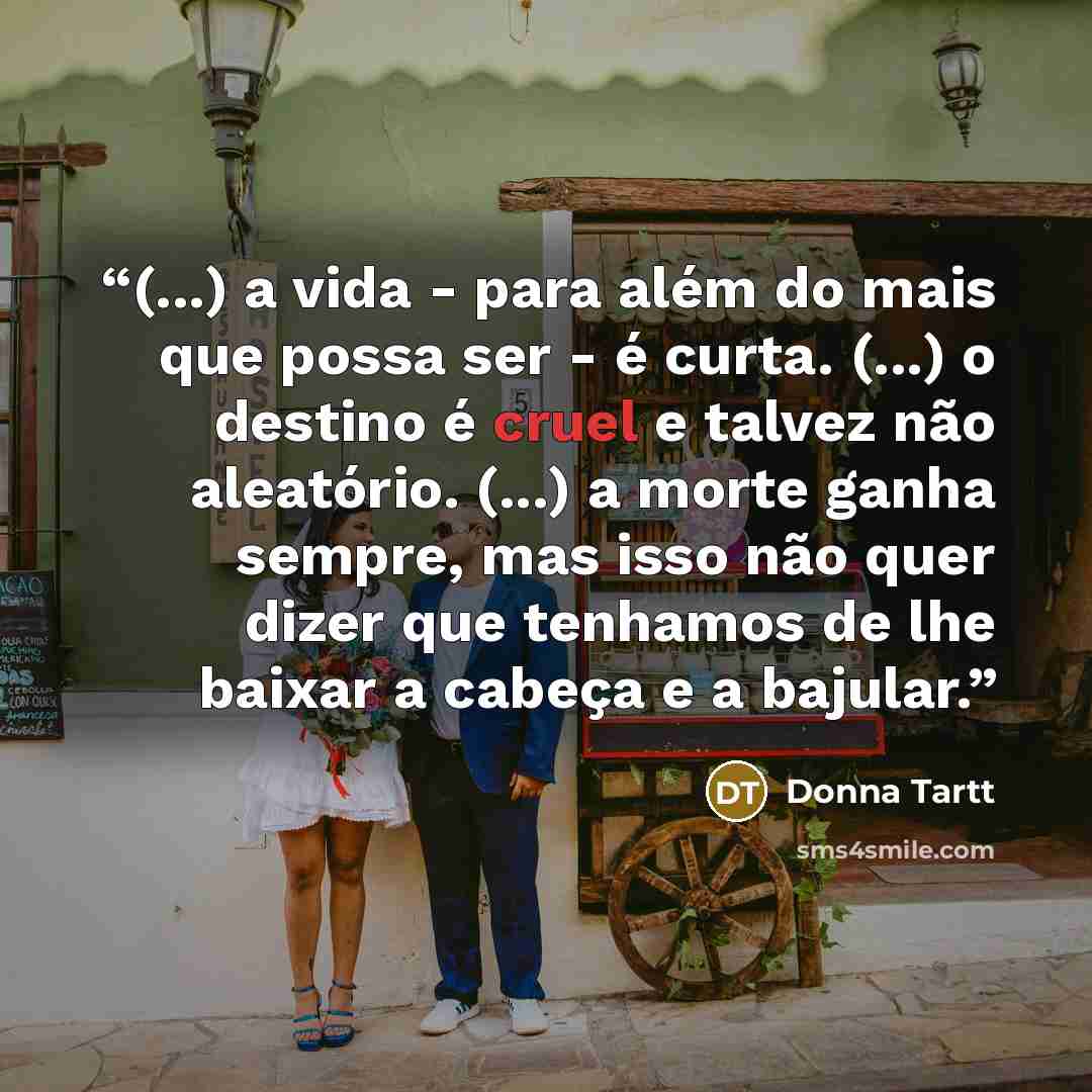 “(...) a vida - para além do mais que possa ser - é curta. (...) o destino é cruel e talvez não aleatório. (...) a morte ganha sempre, mas isso não quer dizer que tenhamos de lhe baixar a cabeça e a bajular.” quote by Donna Tartt