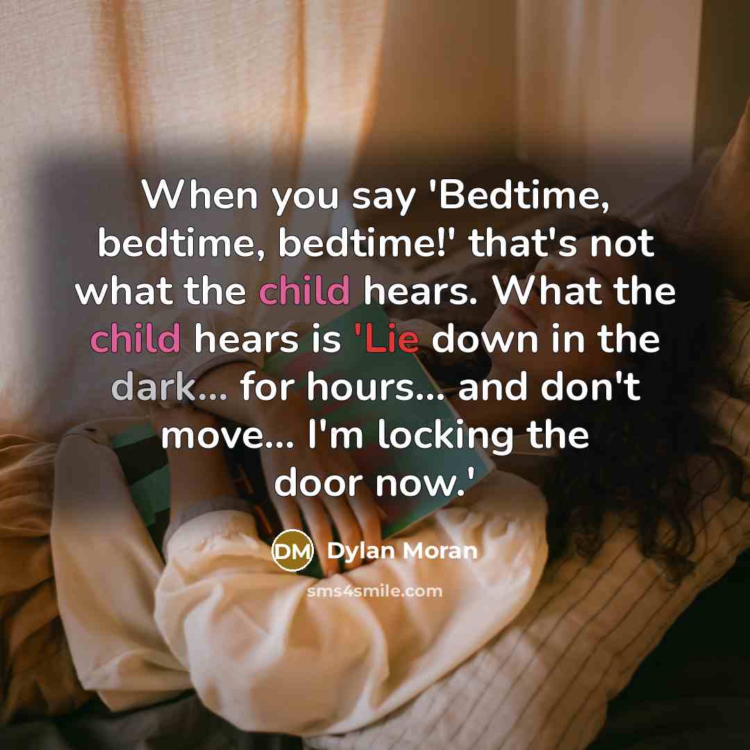 “When you say 'Bedtime, bedtime, bedtime!' that's not what the child hears. What the child hears is 'Lie down in the dark... for hours... and don't move... I'm locking the door now.'” quote by Dylan Moran