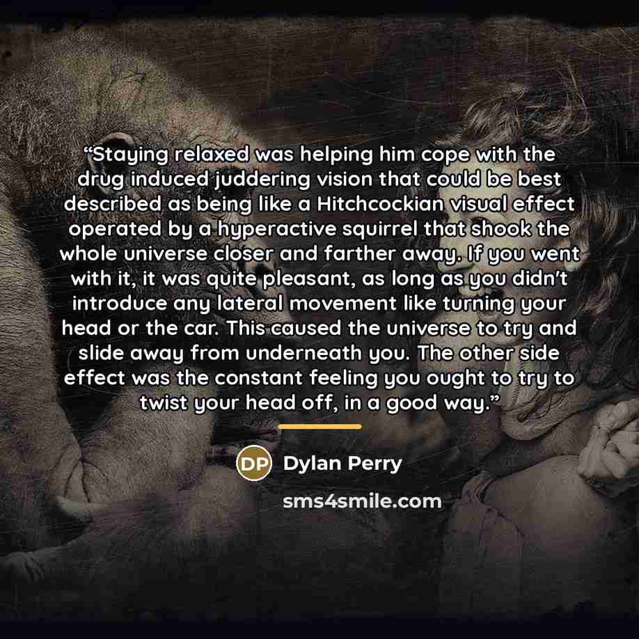 “Staying relaxed was helping him cope with the drug induced juddering vision that could be best described as being like a Hitchcockian visual effect operated by a hyperactive squirrel that shook the whole universe closer and farther away. If you went with it, it was quite pleasant, as long as you…” quote by Dylan Perry