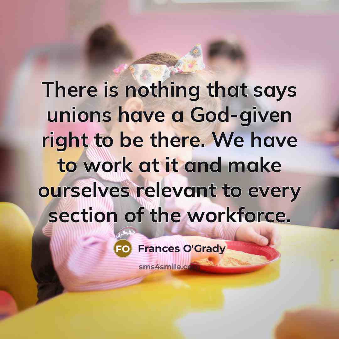 “There is nothing that says unions have a God-given right to be there. We have to work at it and make ourselves relevant to every section of the workforce.” quote by Frances O'Grady