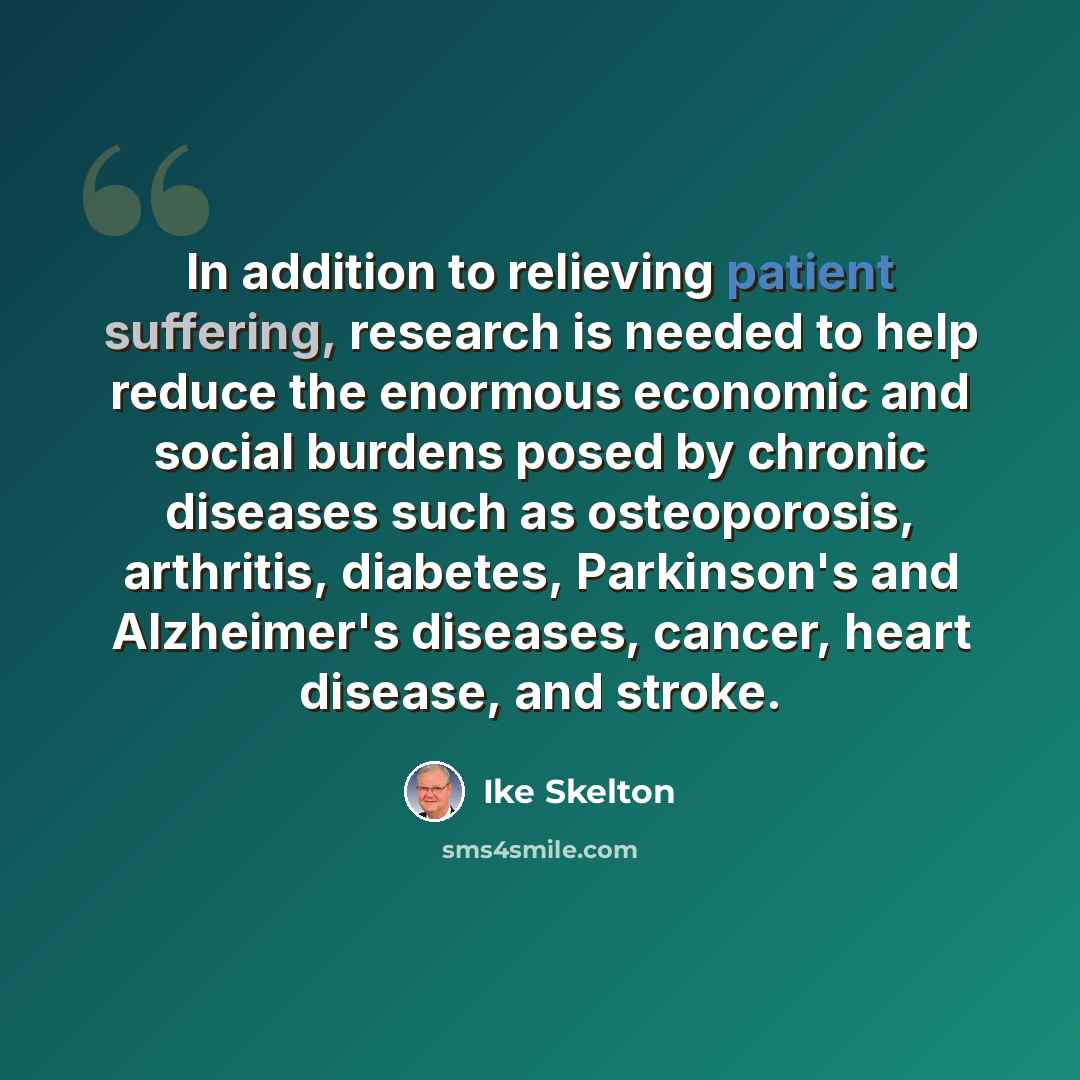“In addition to relieving patient suffering, research is needed to help reduce the enormous economic and social burdens posed by chronic diseases such as osteoporosis, arthritis, diabetes, Parkinson's and Alzheimer's diseases, cancer, heart disease, and stroke.” quote by Ike Skelton