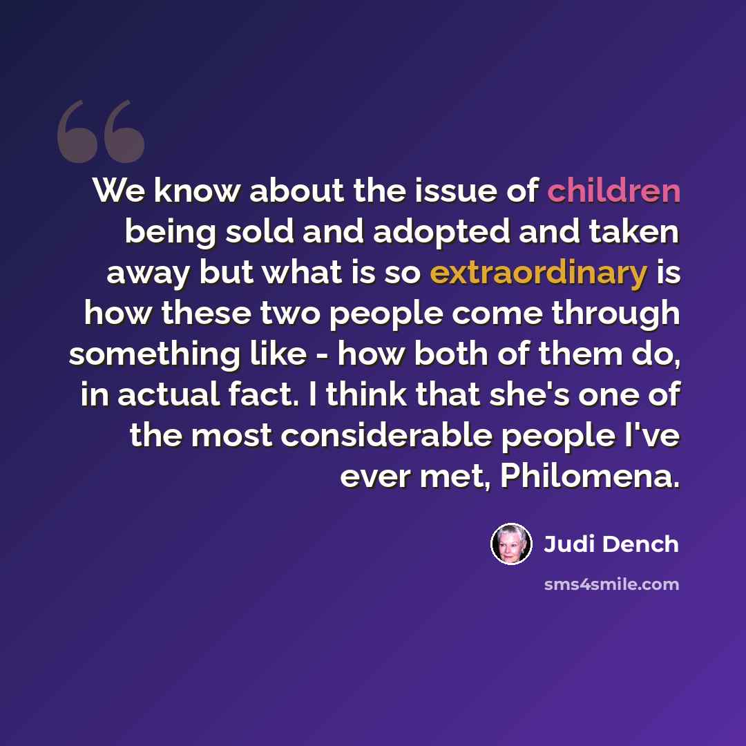 “We know about the issue of children being sold and adopted and taken away but what is so extraordinary is how these two people come through something like - how both of them do, in actual fact. I think that she's one of the most considerable people I've ever met, Philomena.” quote by Judi Dench