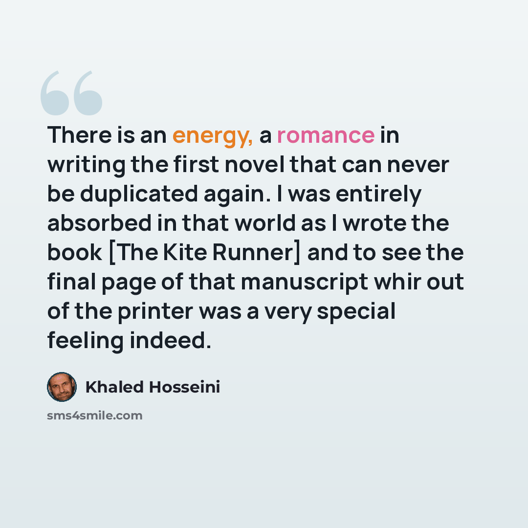 “There is an energy, a romance in writing the first novel that can never be duplicated again. I was entirely absorbed in that world as I wrote the book [The Kite Runner] and to see the final page of that manuscript whir out of the printer was a very special feeling indeed.” quote by Khaled Hosseini