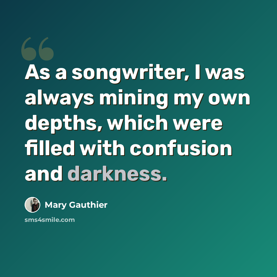 “As a songwriter, I was always mining my own depths, which were filled with confusion and darkness.” quote by Mary Gauthier