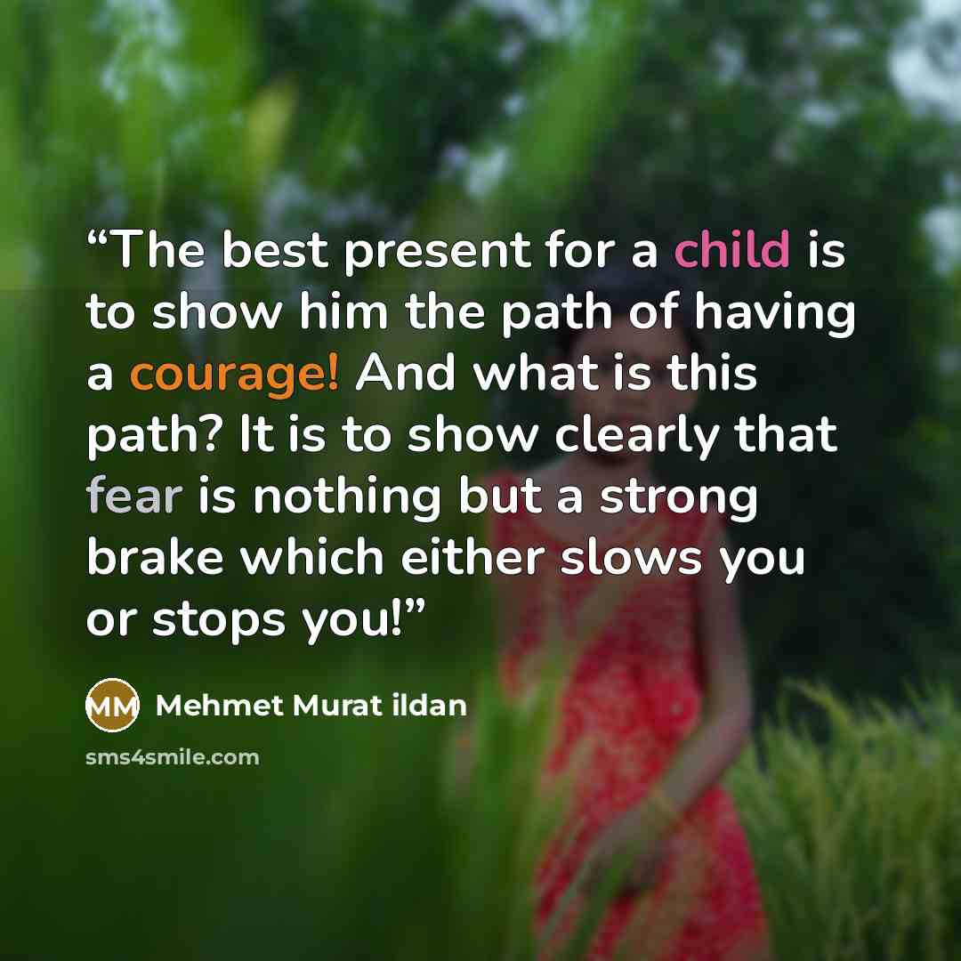 “The best present for a child is to show him the path of having a courage! And what is this path? It is to show clearly that fear is nothing but a strong brake which either slows you or stops you!” quote by Mehmet Murat ildan