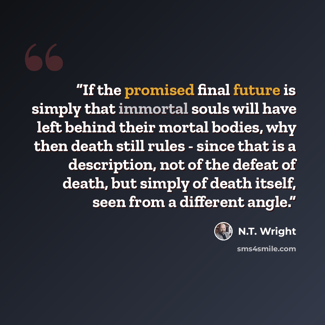 “If the promised final future is simply that immortal souls will have left behind their mortal bodies, why then death still rules - since that is a description, not of the defeat of death, but simply of death itself, seen from a different angle.” quote by N.T. Wright