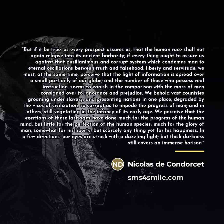 “But if it be true, as every prospect assures us, that the human race shall not again relapse into its ancient barbarity; if every thing ought to assure us against that pusillanimous and corrupt system which condemns man to eternal oscillations between truth and falsehood, liberty and servitude, we…” quote by Nicolas de Condorcet