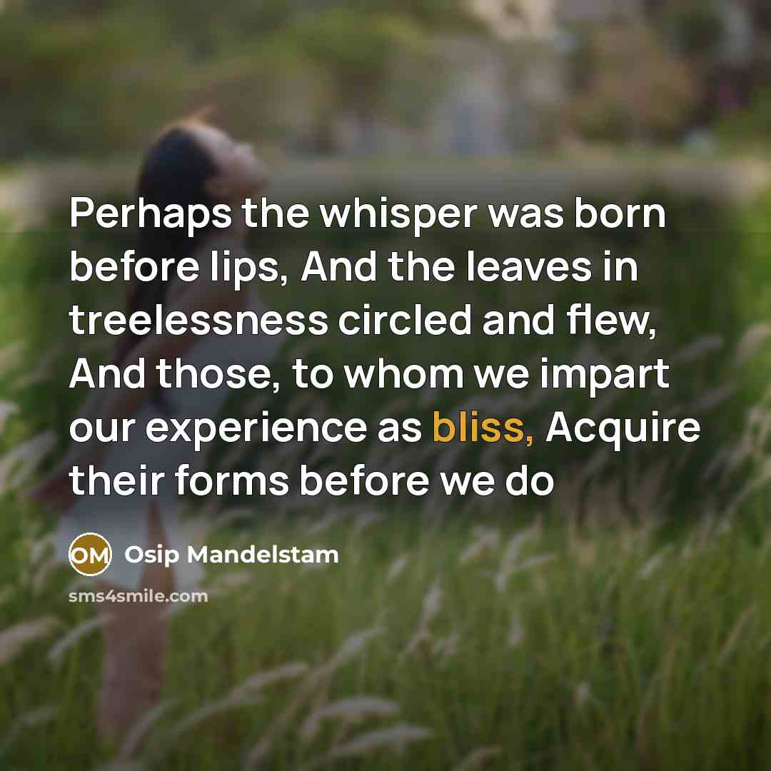 “Perhaps the whisper was born before lips, And the leaves in treelessness circled and flew, And those, to whom we impart our experience as bliss, Acquire their forms before we do” quote by Osip Mandelstam