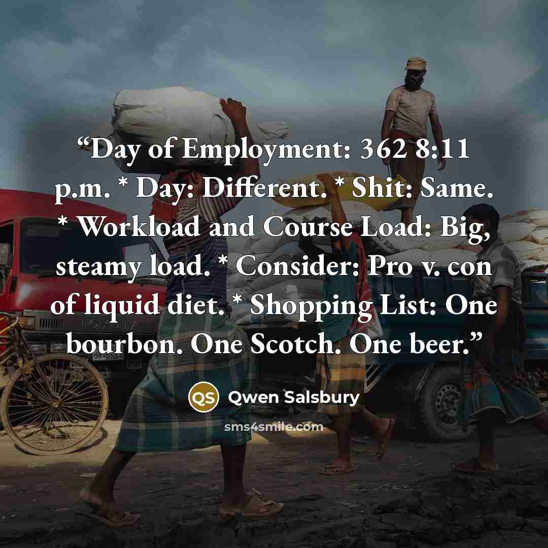 “Day of Employment: 362 8:11 p.m. * Day: Different. * Shit: Same. * Workload and Course Load: Big, steamy load. * Consider: Pro v. con of liquid diet. * Shopping List: One bourbon. One Scotch. One beer.” quote by Qwen Salsbury