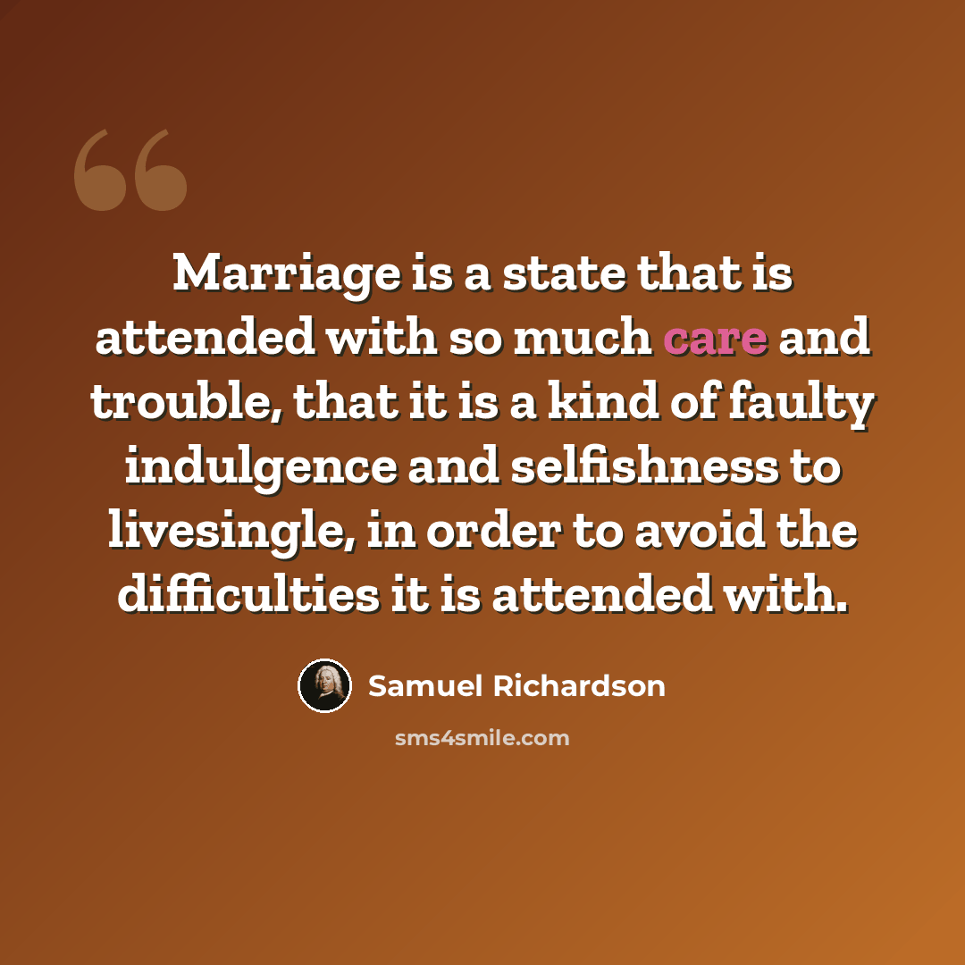 “Marriage is a state that is attended with so much care and trouble, that it is a kind of faulty indulgence and selfishness to livesingle, in order to avoid the difficulties it is attended with.” quote by Samuel Richardson
