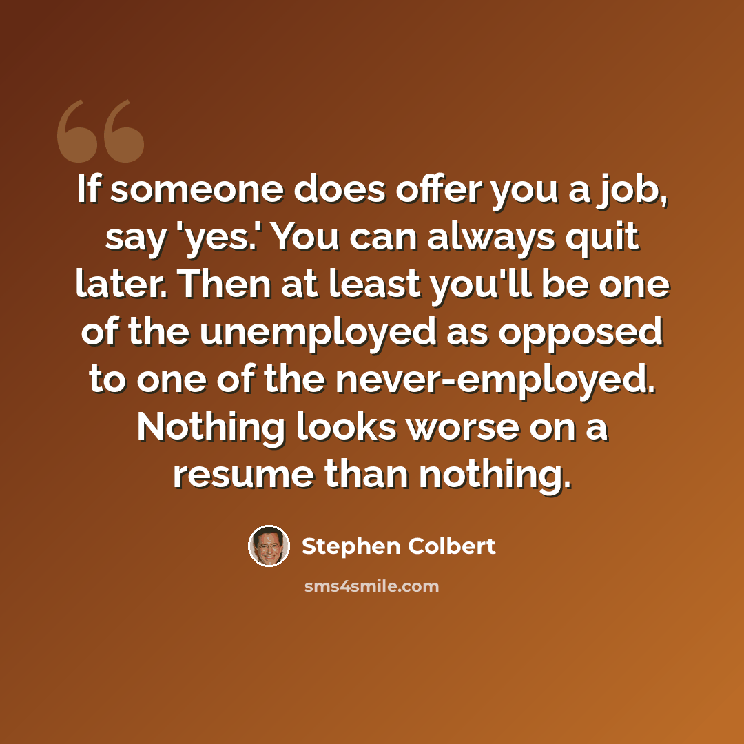 “If someone does offer you a job, say 'yes.' You can always quit later. Then at least you'll be one of the unemployed as opposed to one of the never-employed. Nothing looks worse on a resume than nothing.” quote by Stephen Colbert