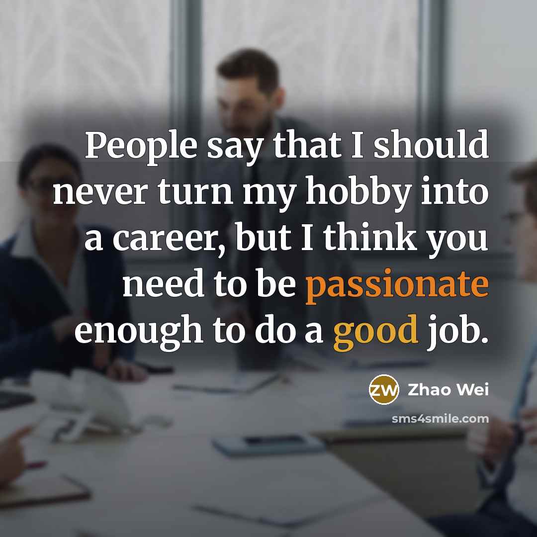“People say that I should never turn my hobby into a career, but I think you need to be passionate enough to do a good job.” quote by Zhao Wei