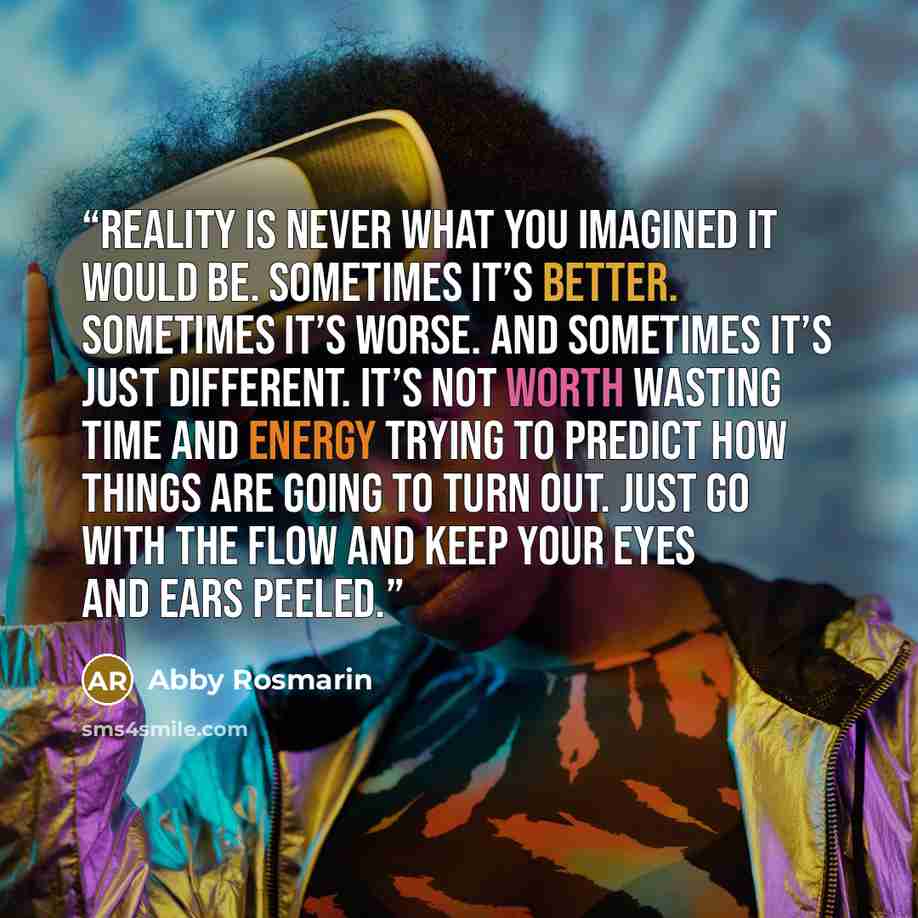 “Reality is never what you imagined it would be. Sometimes it’s better. Sometimes it’s worse. And sometimes it’s just different. It’s not worth wasting time and energy trying to predict how things are going to turn out. Just go with the flow and keep your eyes and ears peeled.” quote by Abby Rosmarin