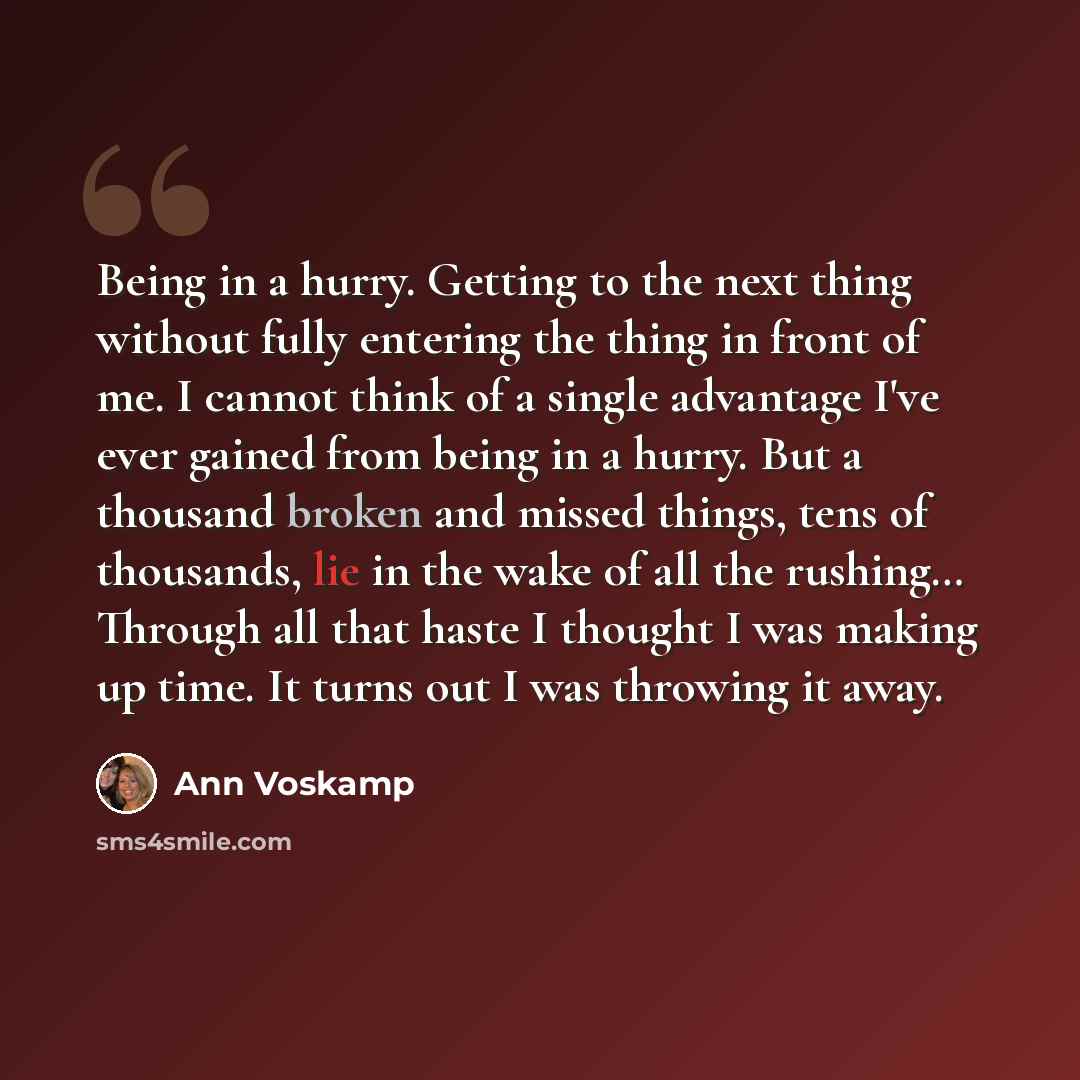 “Being in a hurry. Getting to the next thing without fully entering the thing in front of me. I cannot think of a single advantage I've ever gained from being in a hurry. But a thousand broken and missed things, tens of thousands, lie in the wake of all the rushing… Through all that haste I thought…” quote by Ann Voskamp
