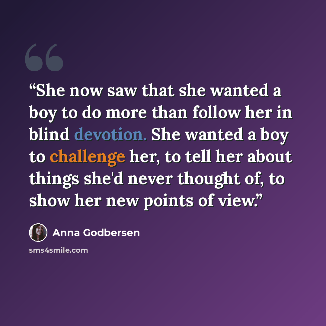 “She now saw that she wanted a boy to do more than follow her in blind devotion. She wanted a boy to challenge her, to tell her about things she'd never thought of, to show her new points of view.” quote by Anna Godbersen