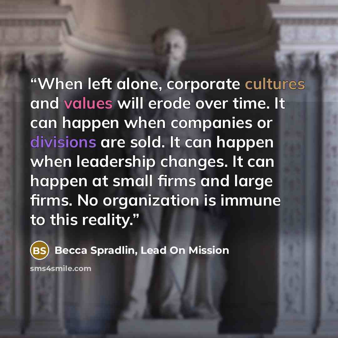 “When left alone, corporate cultures and values will erode over time. It can happen when companies or divisions are sold. It can happen when leadership changes. It can happen at small firms and large firms. No organization is immune to this reality.” quote by Becca Spradlin, Lead On Mission