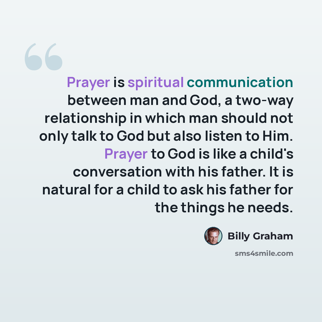 “Prayer is spiritual communication between man and God, a two-way relationship in which man should not only talk to God but also listen to Him. Prayer to God is like a child's conversation with his father. It is natural for a child to ask his father for the things he needs.” quote by Billy Graham