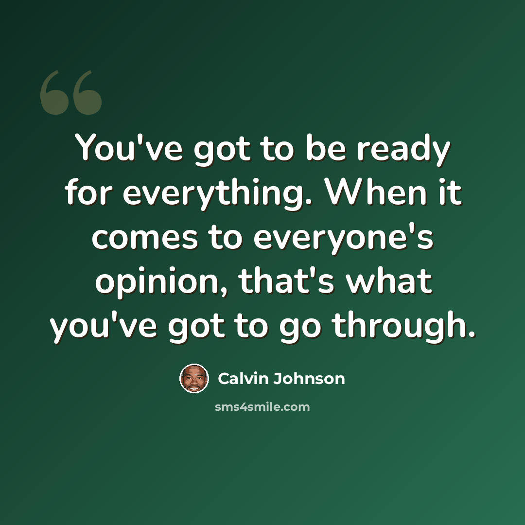 “You've got to be ready for everything. When it comes to everyone's opinion, that's what you've got to go through.” quote by Calvin Johnson