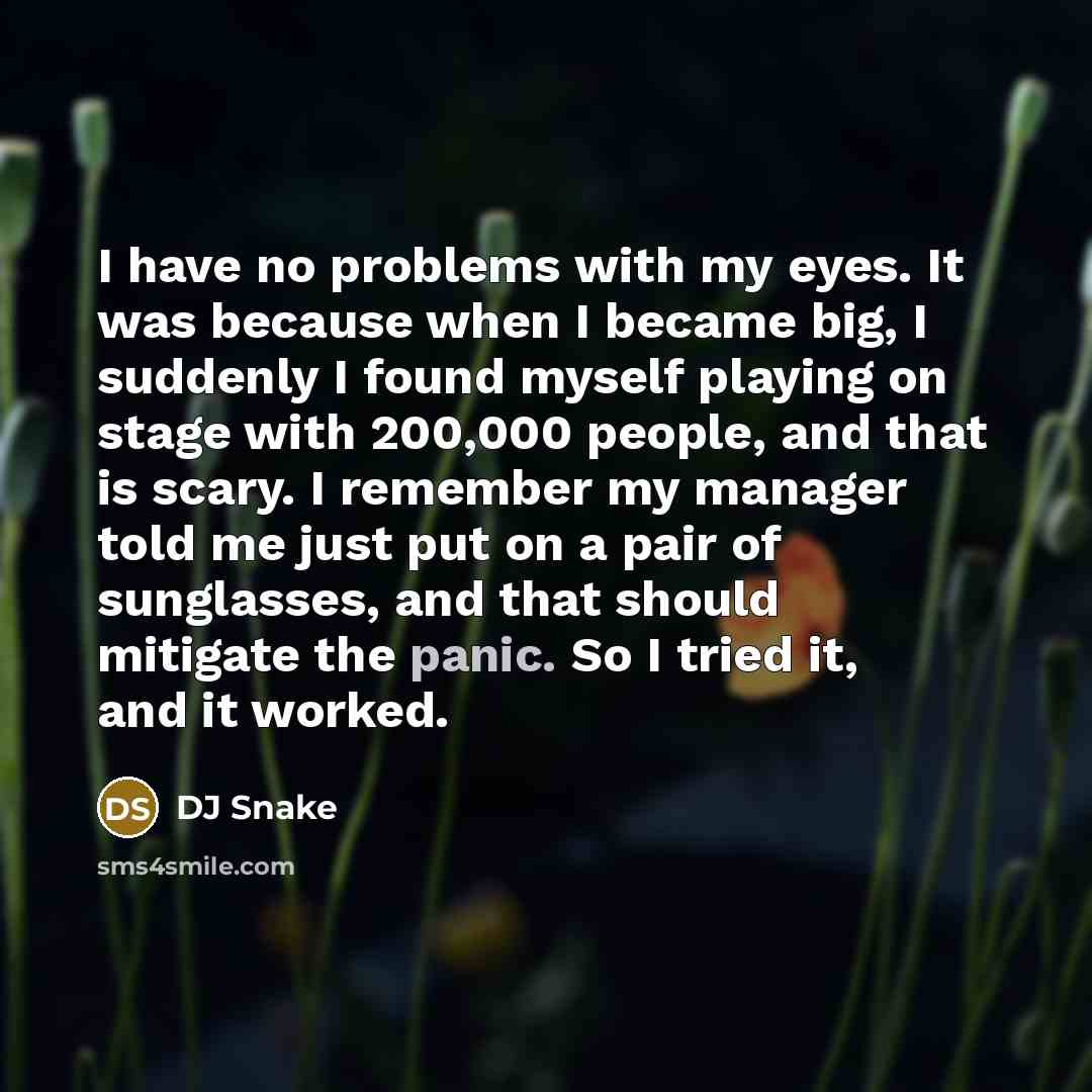 “I have no problems with my eyes. It was because when I became big, I suddenly I found myself playing on stage with 200,000 people, and that is scary. I remember my manager told me just put on a pair of sunglasses, and that should mitigate the panic. So I tried it, and it worked.” quote by DJ Snake