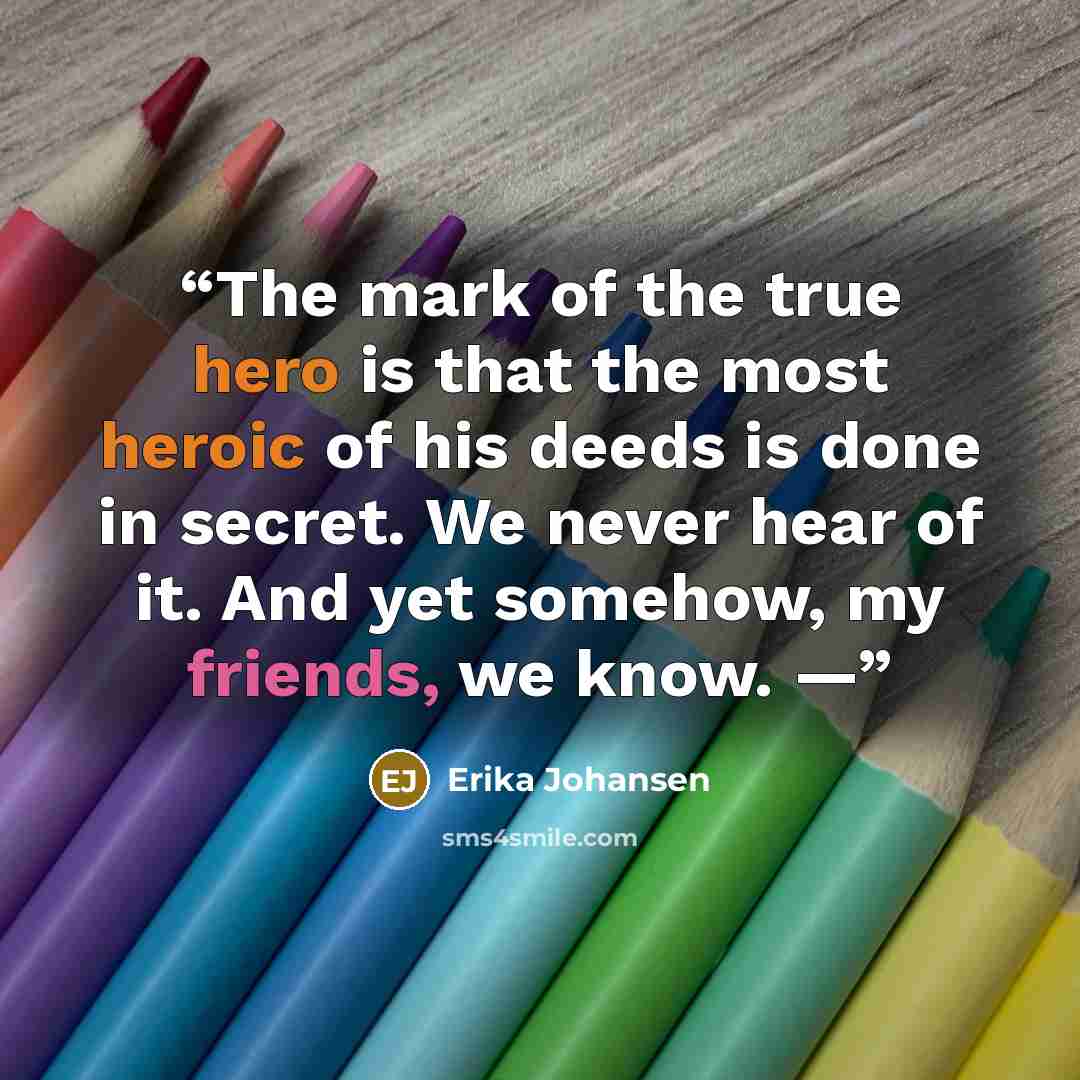 “The mark of the true hero is that the most heroic of his deeds is done in secret. We never hear of it. And yet somehow, my friends, we know. —” quote by Erika Johansen