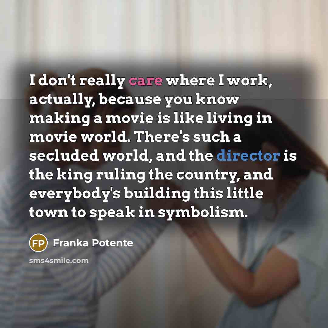 “I don't really care where I work, actually, because you know making a movie is like living in movie world. There's such a secluded world, and the director is the king ruling the country, and everybody's building this little town to speak in symbolism.” quote by Franka Potente