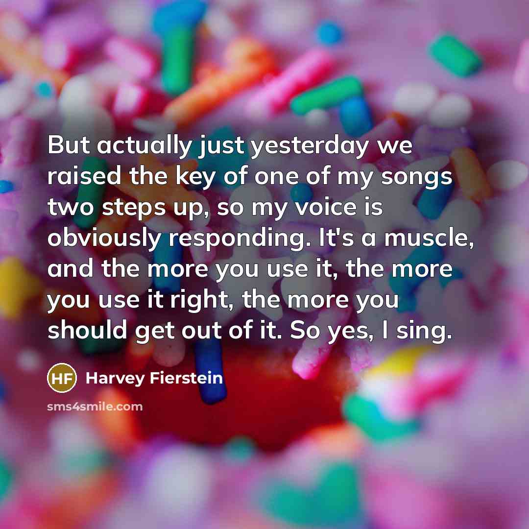 “But actually just yesterday we raised the key of one of my songs two steps up, so my voice is obviously responding. It's a muscle, and the more you use it, the more you use it right, the more you should get out of it. So yes, I sing.” quote by Harvey Fierstein