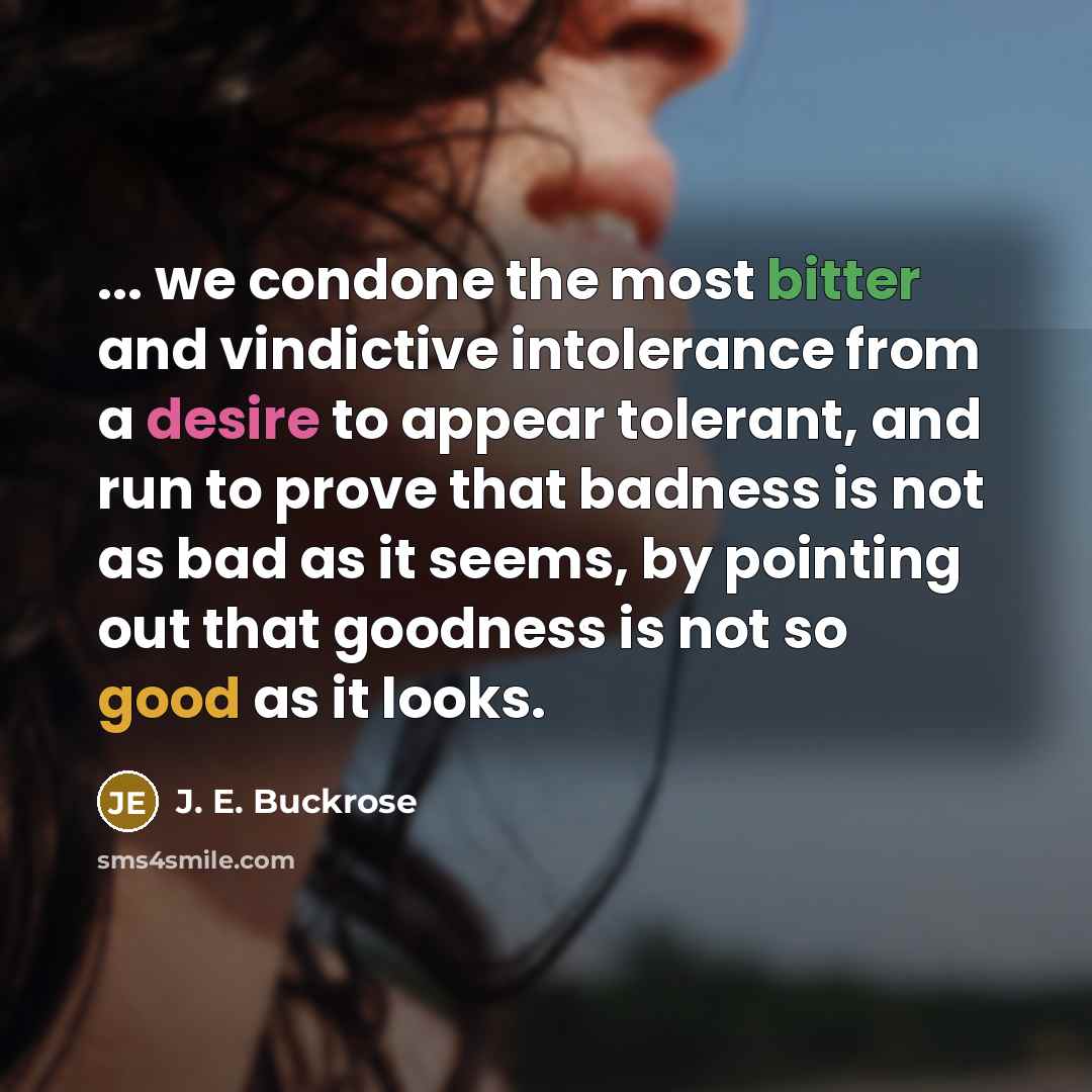 “... we condone the most bitter and vindictive intolerance from a desire to appear tolerant, and run to prove that badness is not as bad as it seems, by pointing out that goodness is not so good as it looks.” quote by J. E. Buckrose