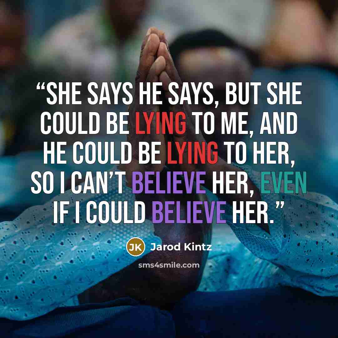 “She says he says, but she could be lying to me, and he could be lying to her, so I can’t believe her, even if I could believe her.” quote by Jarod Kintz
