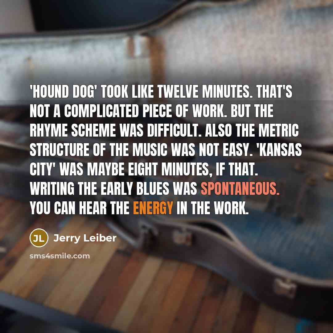 “'Hound Dog' took like twelve minutes. That's not a complicated piece of work. But the rhyme scheme was difficult. Also the metric structure of the music was not easy. 'Kansas City' was maybe eight minutes, if that. Writing the early blues was spontaneous. You can hear the energy in the work.” quote by Jerry Leiber