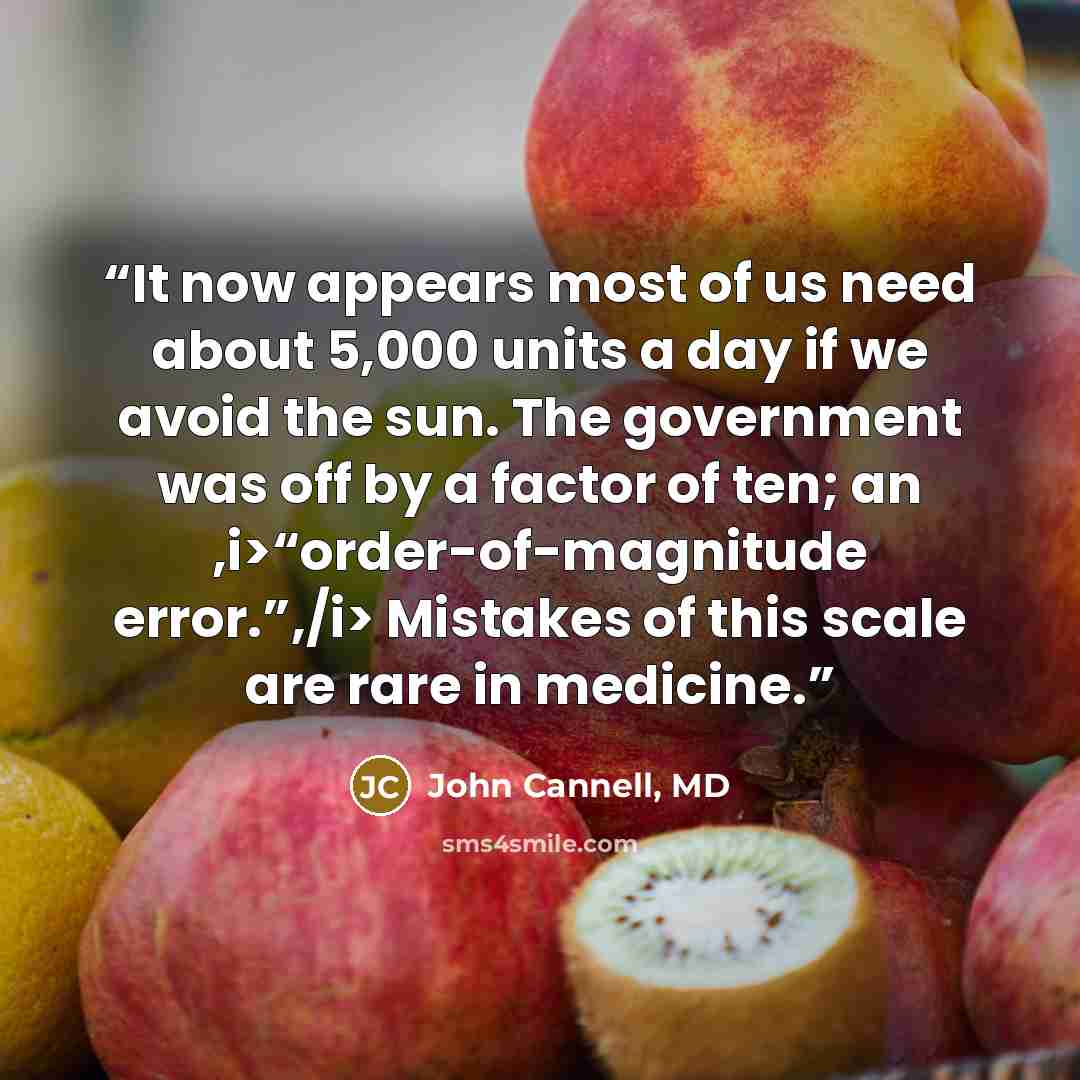“It now appears most of us need about 5,000 units a day if we avoid the sun. The government was off by a factor of ten; an ,i>“order-of-magnitude error.”,/i> Mistakes of this scale are rare in medicine.” quote by John Cannell, MD