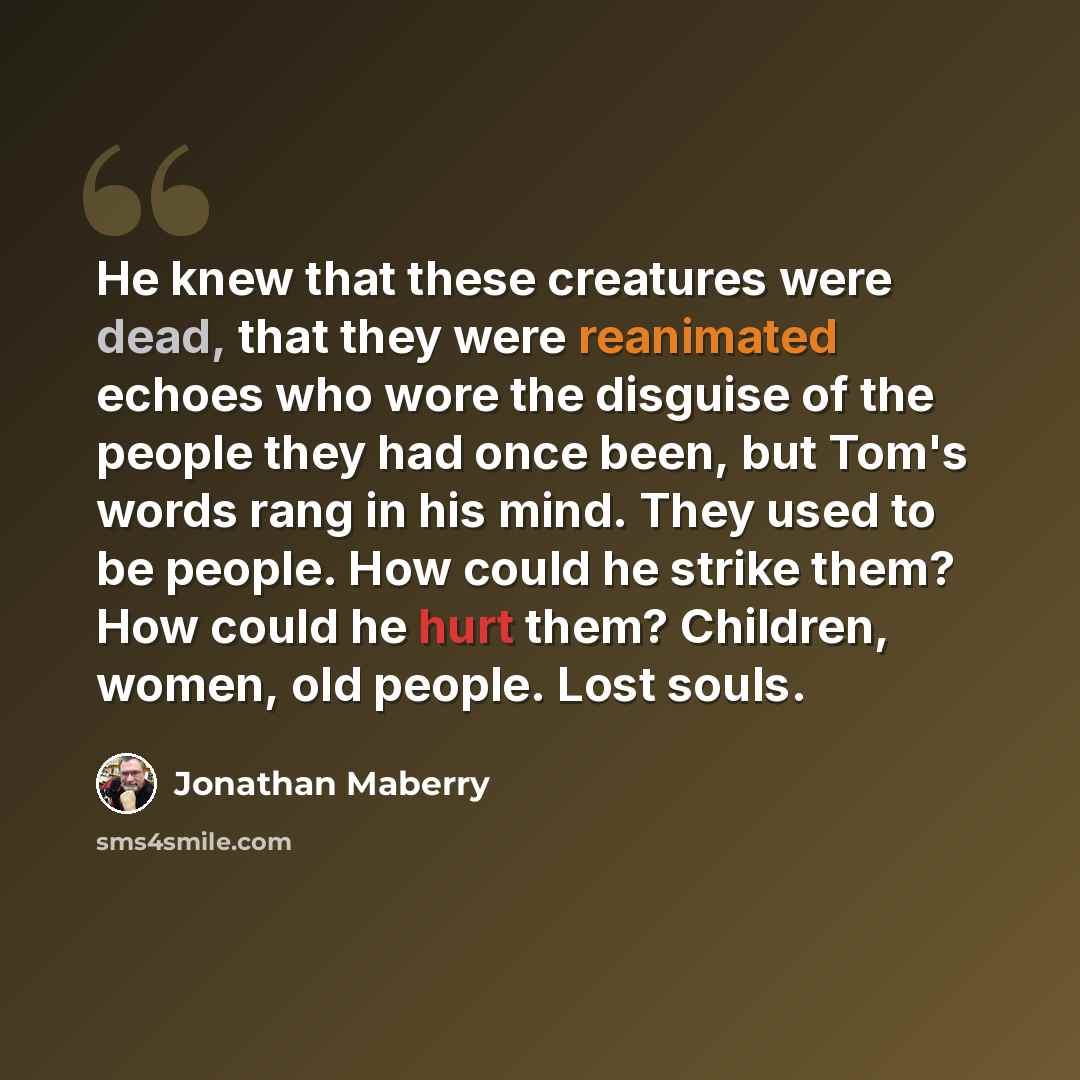 “He knew that these creatures were dead, that they were reanimated echoes who wore the disguise of the people they had once been, but Tom's words rang in his mind. They used to be people. How could he strike them? How could he hurt them? Children, women, old people. Lost souls.” quote by Jonathan Maberry