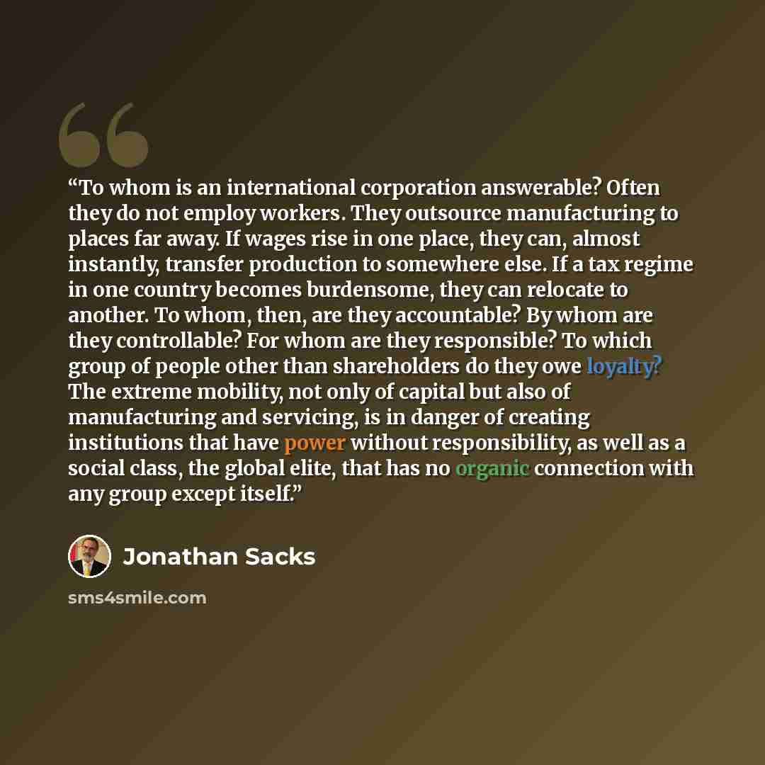 “To whom is an international corporation answerable? Often they do not employ workers. They outsource manufacturing to places far away. If wages rise in one place, they can, almost instantly, transfer production to somewhere else. If a tax regime in one country becomes burdensome, they can relocate…” quote by Jonathan Sacks