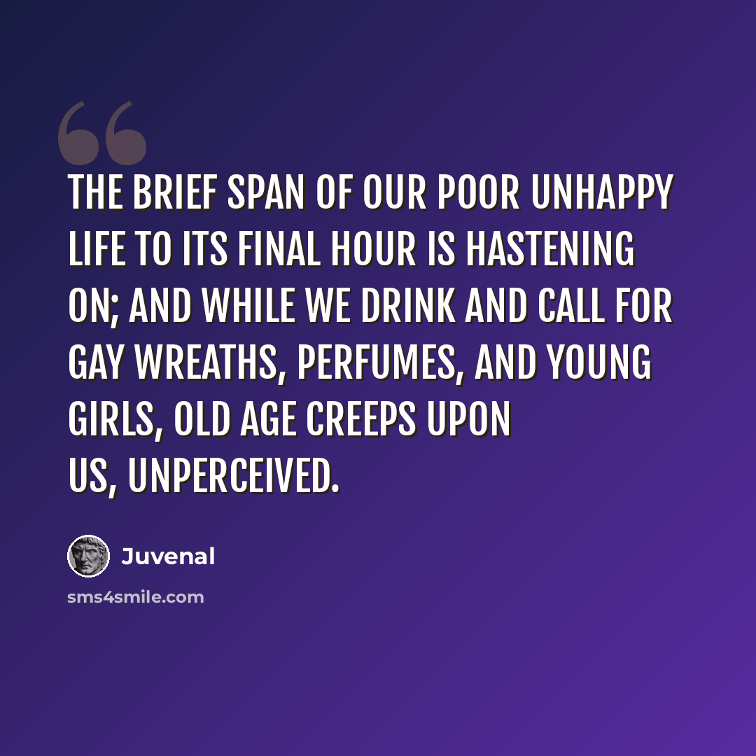 “The brief span of our poor unhappy life to its final hour Is hastening on; and while we drink and call for gay wreaths, Perfumes, and young girls, old age creeps upon us, unperceived.” quote by Juvenal