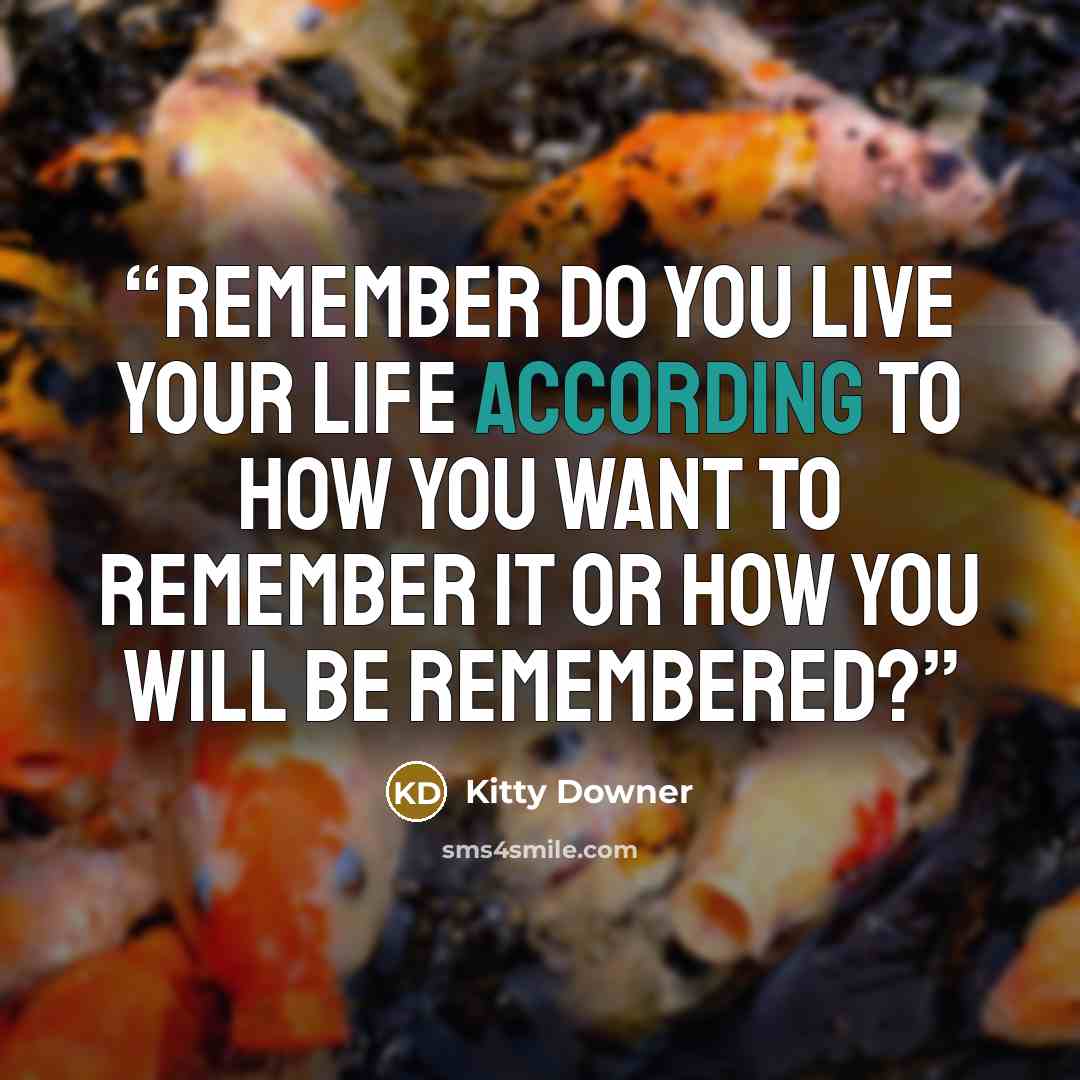 “REMEMBER Do you live your life according to how you want to remember it or how you will be remembered?” quote by Kitty Downer