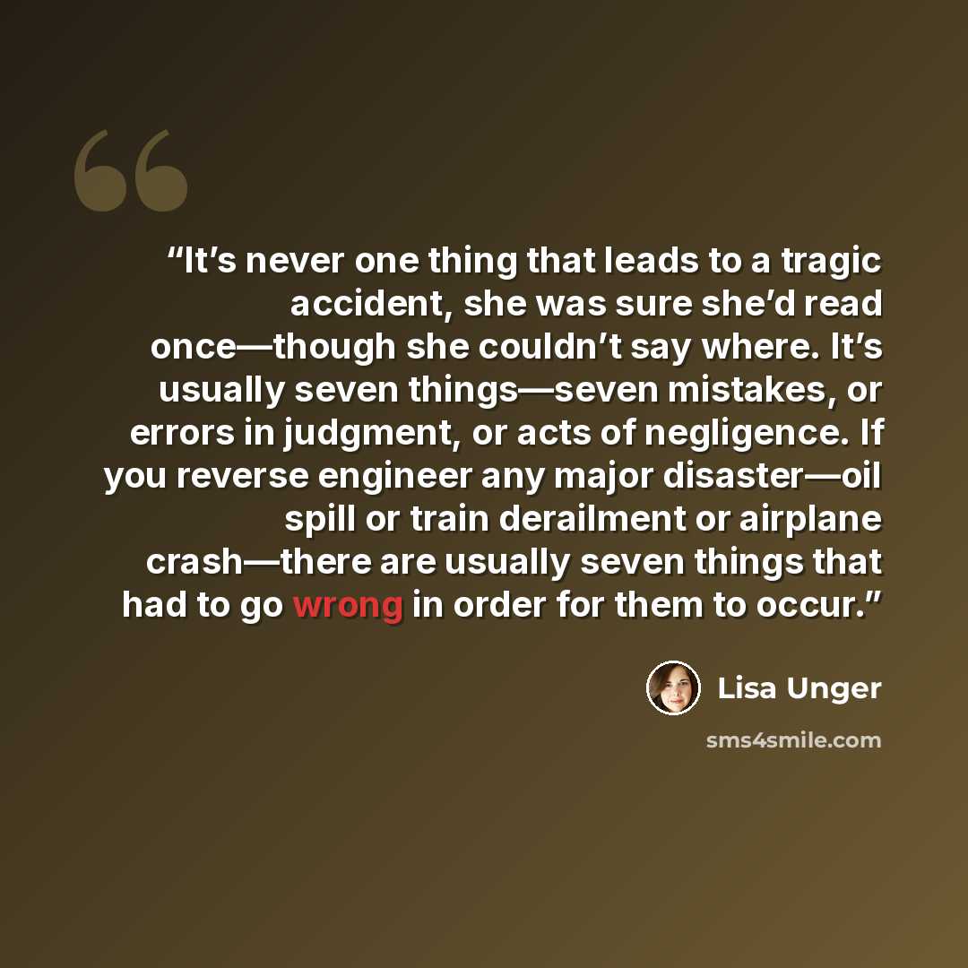 “It’s never one thing that leads to a tragic accident, she was sure she’d read once—though she couldn’t say where. It’s usually seven things—seven mistakes, or errors in judgment, or acts of negligence. If you reverse engineer any major disaster—oil spill or train derailment or airplane crash—there…” quote by Lisa Unger