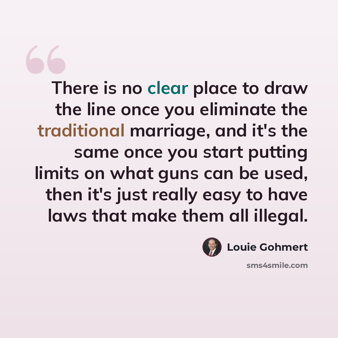 “There is no clear place to draw the line once you eliminate the traditional marriage, and it's the same once you start putting limits on what guns can be used, then it's just really easy to have laws that make them all illegal.” quote by Louie Gohmert