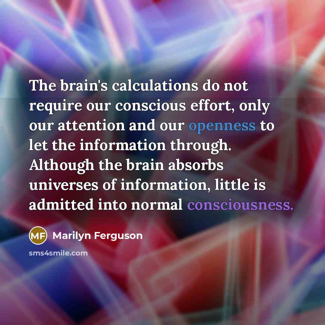 “The brain's calculations do not require our conscious effort, only our attention and our openness to let the information through. Although the brain absorbs universes of information, little is admitted into normal consciousness.” quote by Marilyn Ferguson