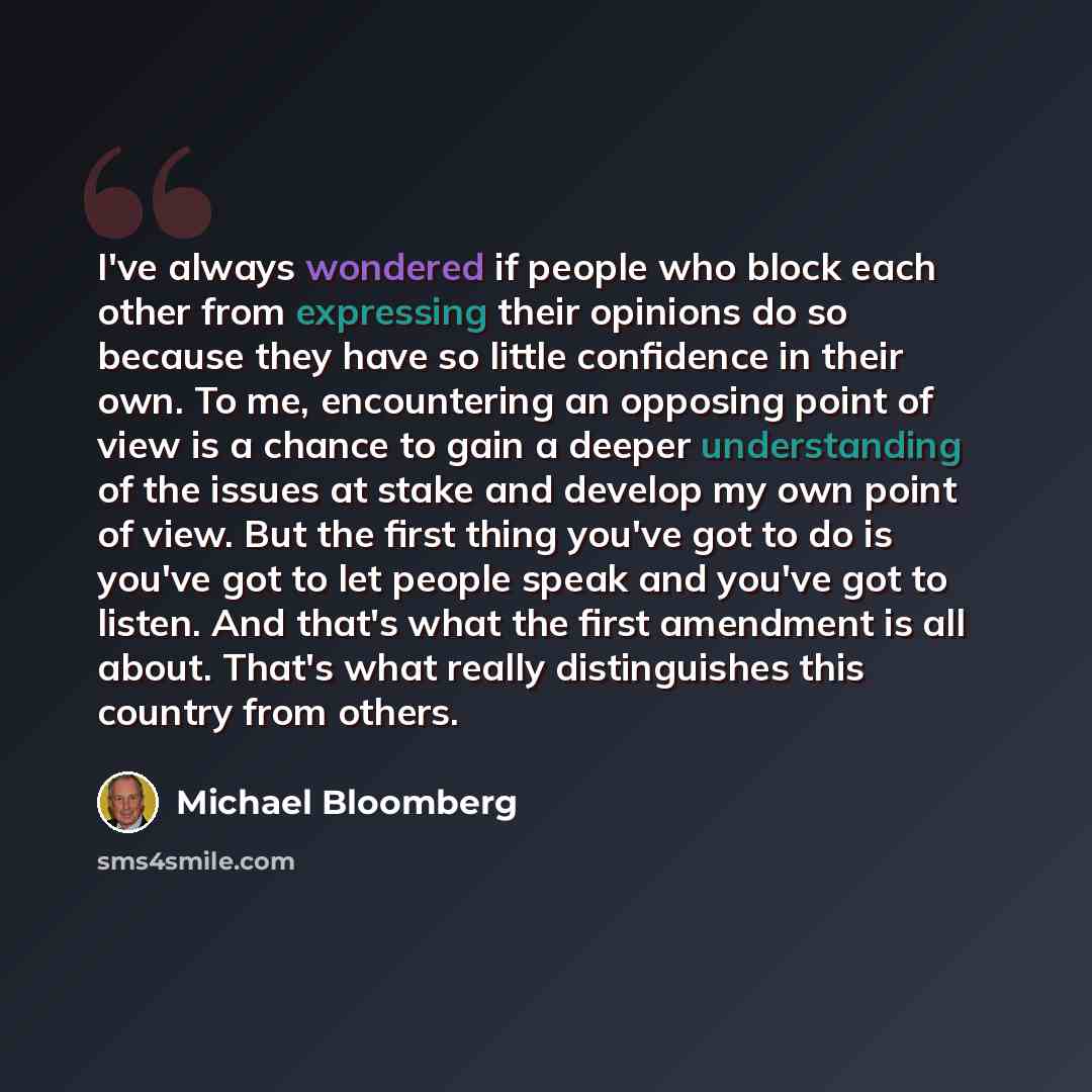“I've always wondered if people who block each other from expressing their opinions do so because they have so little confidence in their own. To me, encountering an opposing point of view is a chance to gain a deeper understanding of the issues at stake and develop my own point of view. But the…” quote by Michael Bloomberg