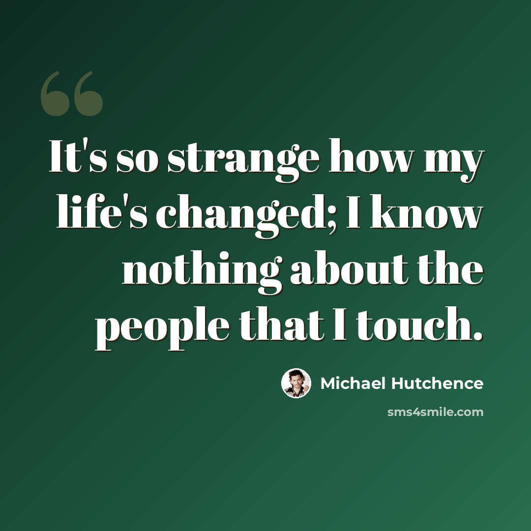 “It's so strange how my life's changed; I know nothing about the people that I touch.” quote by Michael Hutchence