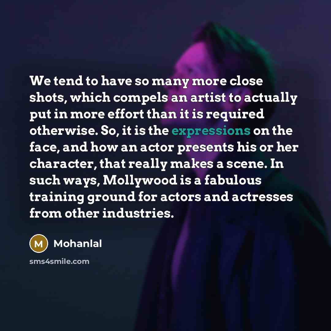 “We tend to have so many more close shots, which compels an artist to actually put in more effort than it is required otherwise. So, it is the expressions on the face, and how an actor presents his or her character, that really makes a scene. In such ways, Mollywood is a fabulous training ground…” quote by Mohanlal
