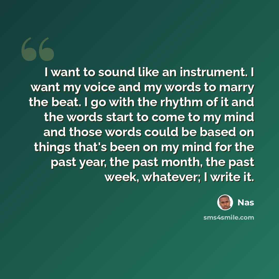 “I want to sound like an instrument. I want my voice and my words to marry the beat. I go with the rhythm of it and the words start to come to my mind and those words could be based on things that's been on my mind for the past year, the past month, the past week, whatever; I write it.” quote by Nas