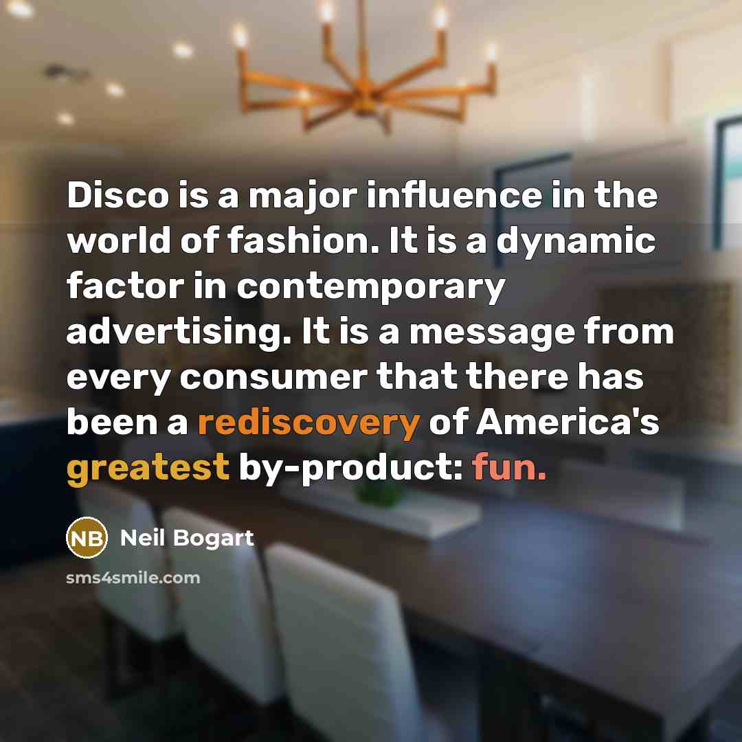 “Disco is a major influence in the world of fashion. It is a dynamic factor in contemporary advertising. It is a message from every consumer that there has been a rediscovery of America's greatest by-product: fun.” quote by Neil Bogart