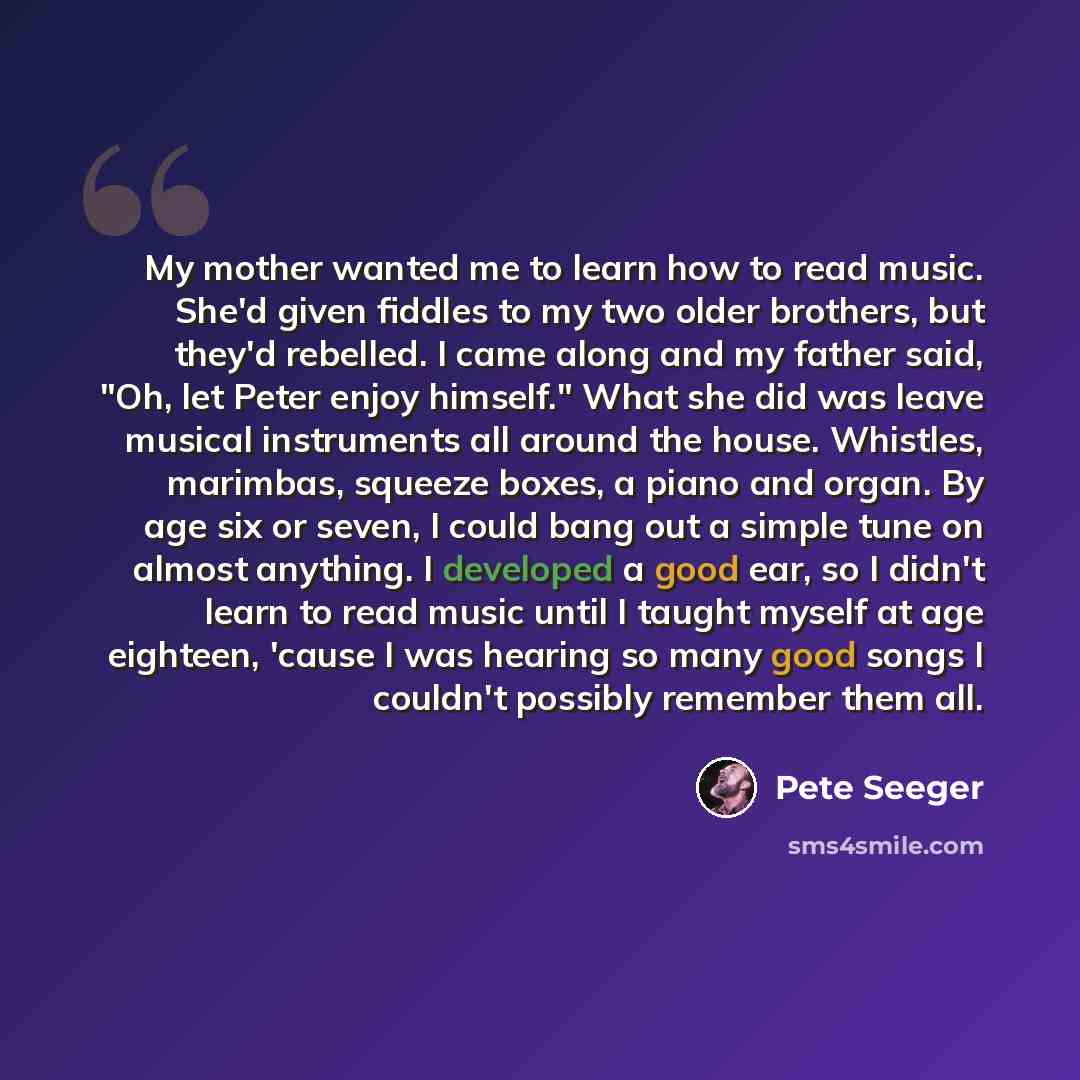 “My mother wanted me to learn how to read music. She'd given fiddles to my two older brothers, but they'd rebelled. I came along and my father said, "Oh, let Peter enjoy himself." What she did was leave musical instruments all around the house. Whistles, marimbas, squeeze boxes, a piano and organ…” quote by Pete Seeger