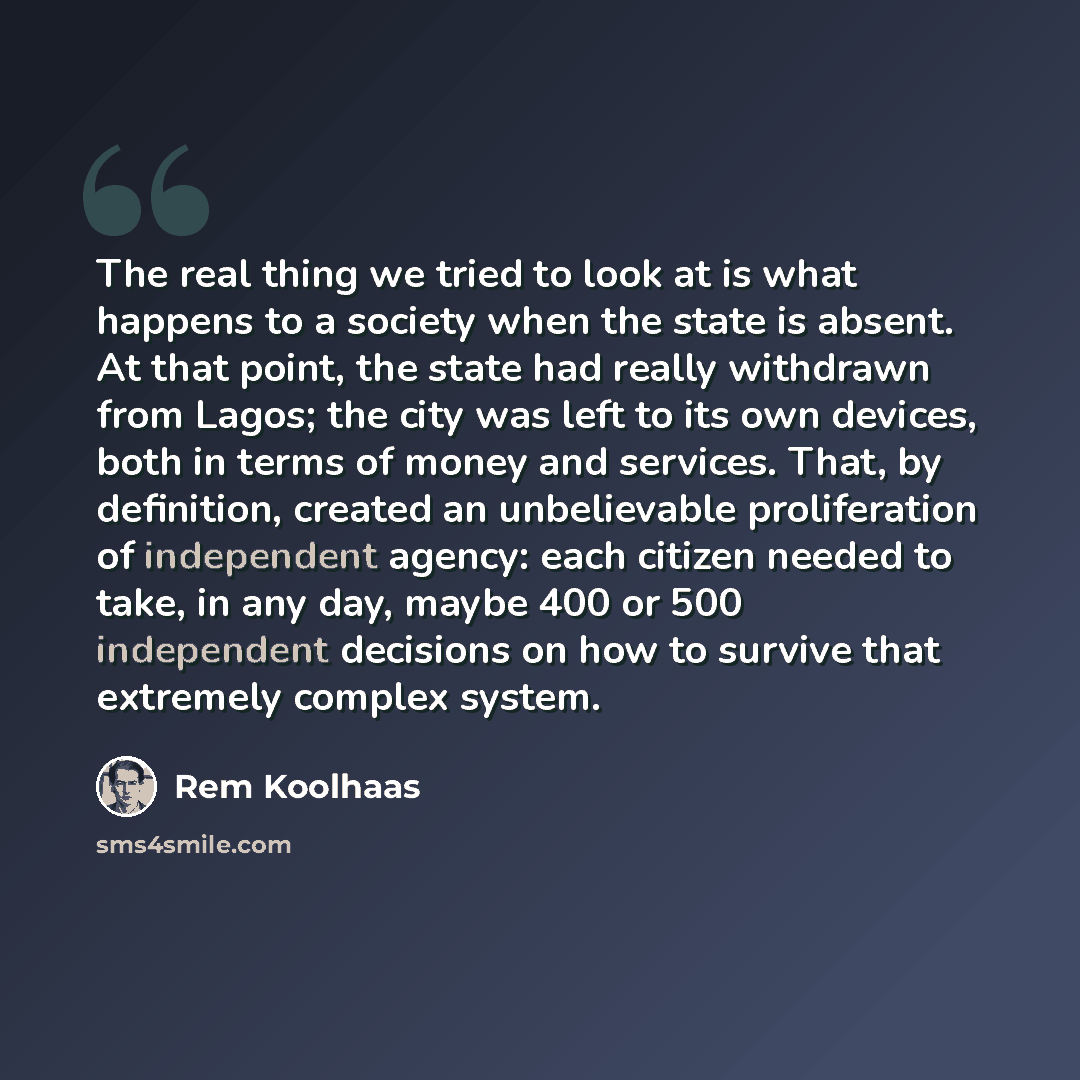 “The real thing we tried to look at is what happens to a society when the state is absent. At that point, the state had really withdrawn from Lagos; the city was left to its own devices, both in terms of money and services. That, by definition, created an unbelievable proliferation of independent…” quote by Rem Koolhaas