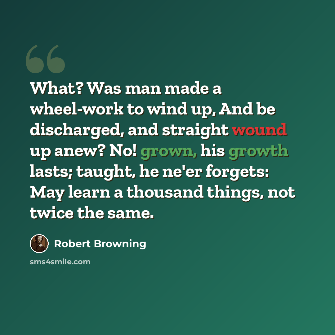 “What? Was man made a wheel-work to wind up, And be discharged, and straight wound up anew? No! grown, his growth lasts; taught, he ne'er forgets: May learn a thousand things, not twice the same.” quote by Robert Browning