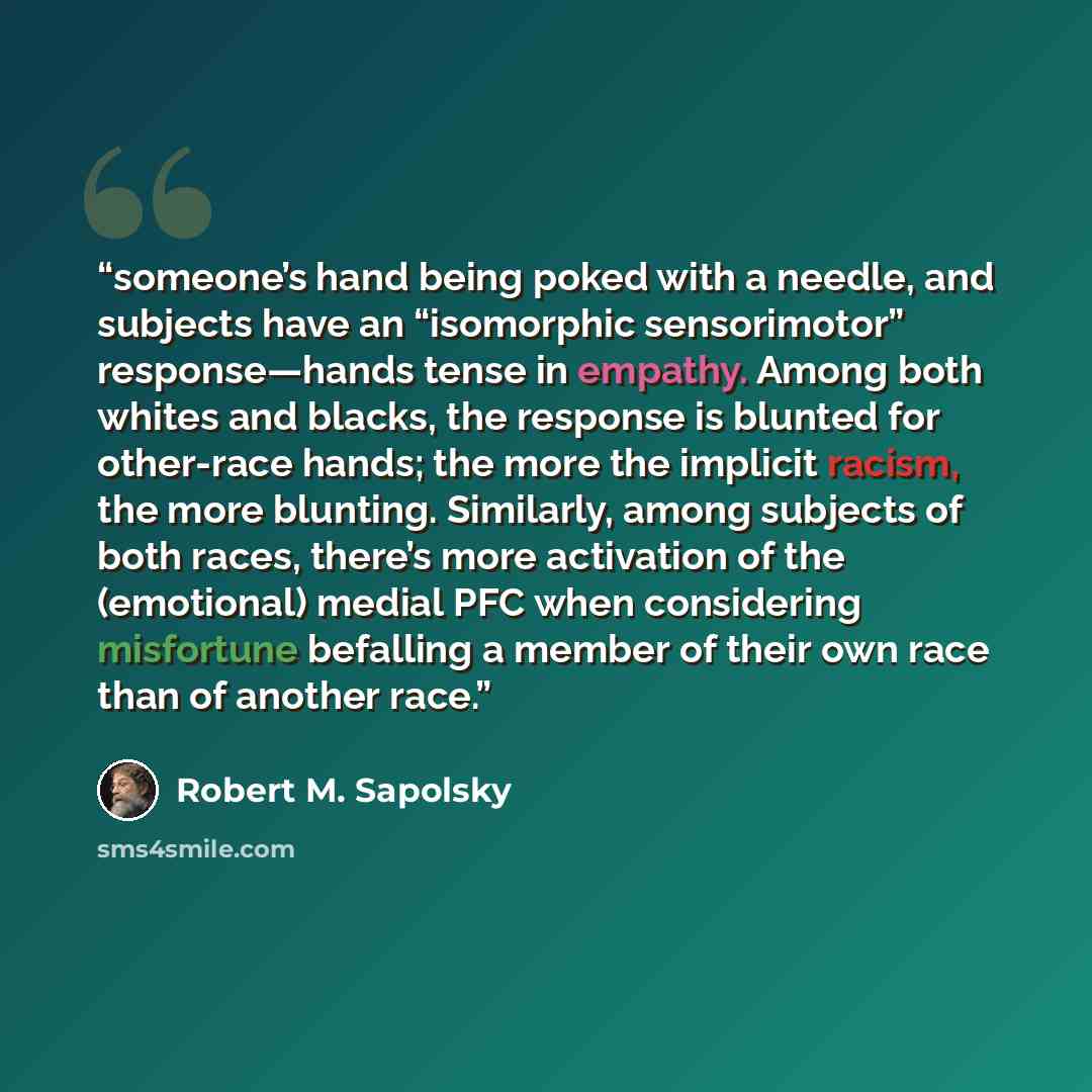 “someone’s hand being poked with a needle, and subjects have an “isomorphic sensorimotor” response—hands tense in empathy. Among both whites and blacks, the response is blunted for other-race hands; the more the implicit racism, the more blunting. Similarly, among subjects of both races, there’s…” quote by Robert M. Sapolsky
