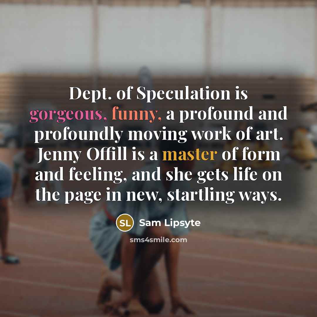 “Dept. of Speculation is gorgeous, funny, a profound and profoundly moving work of art. Jenny Offill is a master of form and feeling, and she gets life on the page in new, startling ways.” quote by Sam Lipsyte