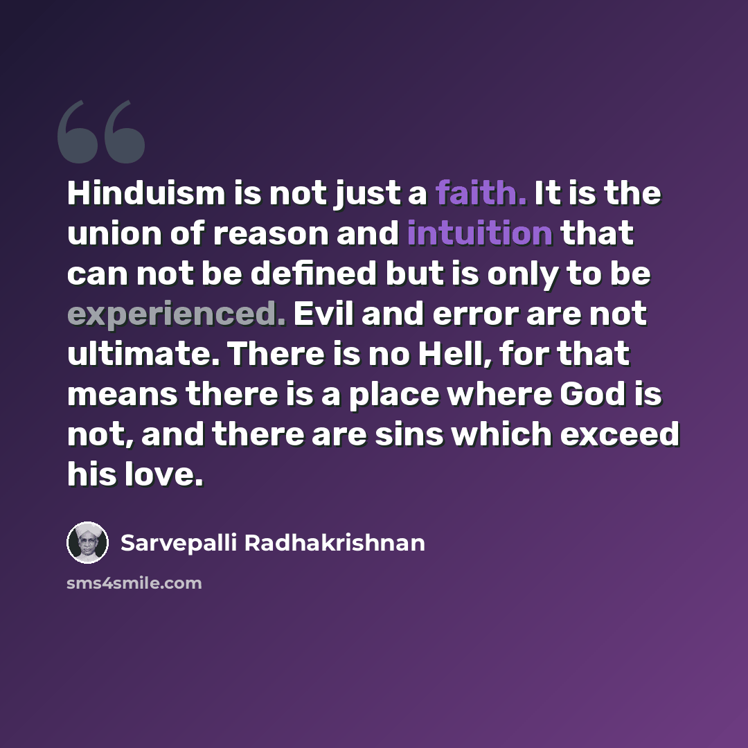 “Hinduism is not just a faith. It is the union of reason and intuition that can not be defined but is only to be experienced. Evil and error are not ultimate. There is no Hell, for that means there is a place where God is not, and there are sins which exceed his love.” quote by Sarvepalli Radhakrishnan